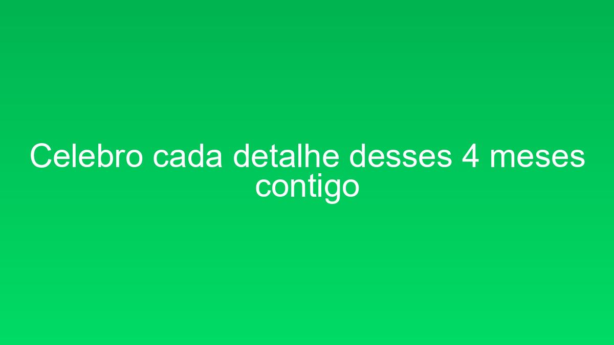 Celebro cada detalhe desses 4 meses contigo celebro cada detalhe desses 4 meses contigo