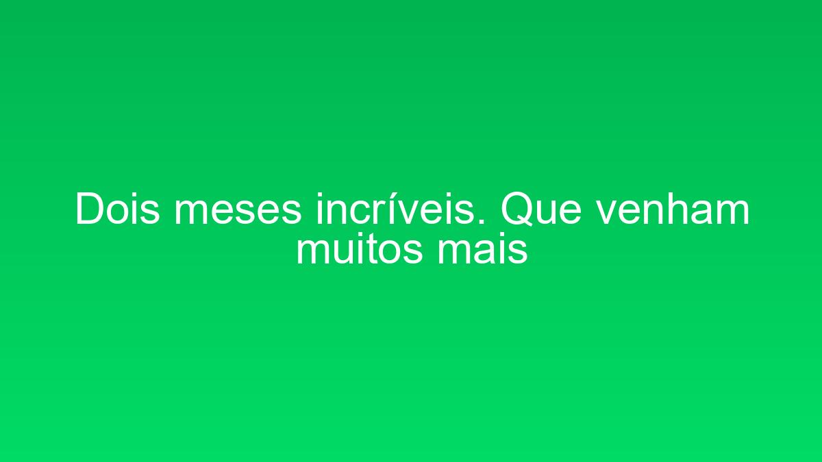 Dois meses incríveis. Que venham muitos mais dois meses incriveis que venham muitos mais