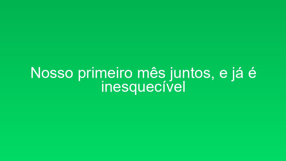 Nosso primeiro mês juntos, e já é inesquecível nosso primeiro mes juntos e ja e inesquecivel