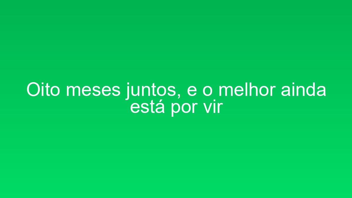 Oito meses juntos, e o melhor ainda está por vir oito meses juntos e o melhor ainda esta por vir