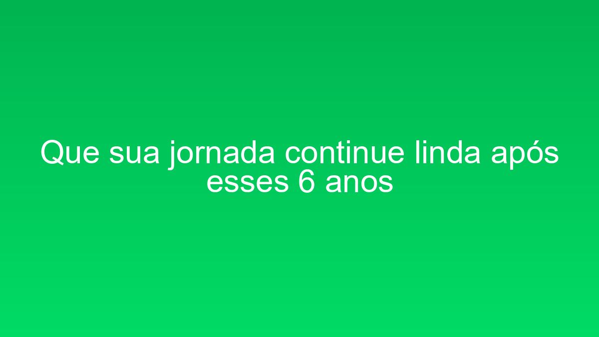 Que sua jornada continue linda após esses 6 anos que sua jornada continue linda apos esses 6 anos