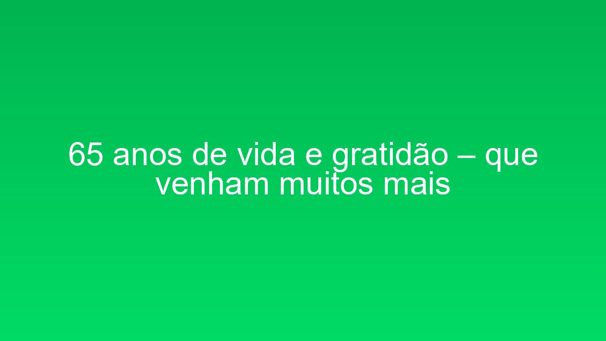 65 anos de vida e gratidão – que venham muitos mais 65 anos de vida e gratidao que venham muitos mais