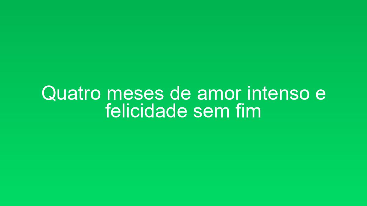 Quatro meses de amor intenso e felicidade sem fim quatro meses de amor intenso e felicidade sem fim