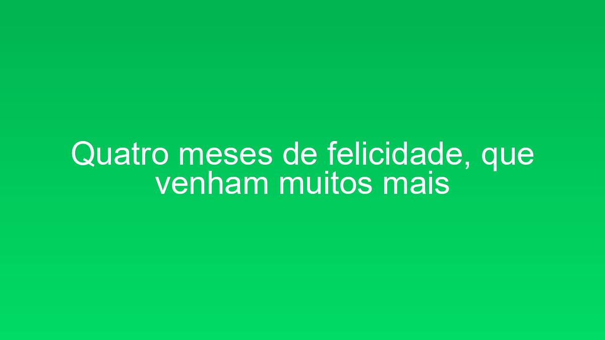 Quatro meses de felicidade, que venham muitos mais quatro meses de felicidade que venham muitos mais