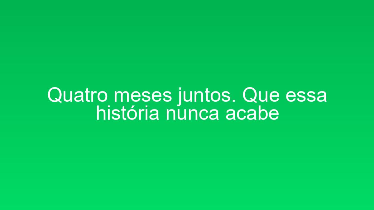 Quatro meses juntos. Que essa história nunca acabe quatro meses juntos que essa historia nunca acabe