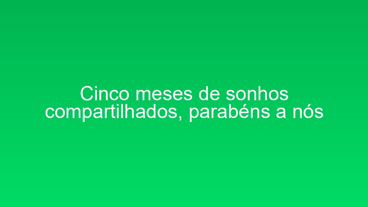 Cinco meses de sonhos compartilhados, parabéns a nós cinco meses de sonhos compartilhados parabens a nos