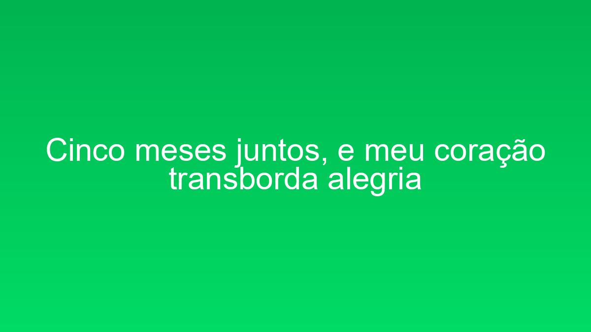 Cinco meses juntos, e meu coração transborda alegria cinco meses juntos e meu coracao transborda alegria