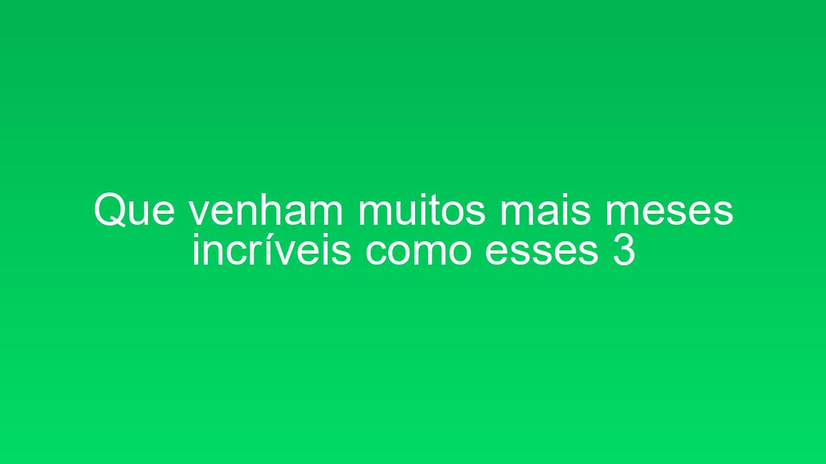 Que venham muitos mais meses incríveis como esses 3 que venham muitos mais meses incriveis como esses 3