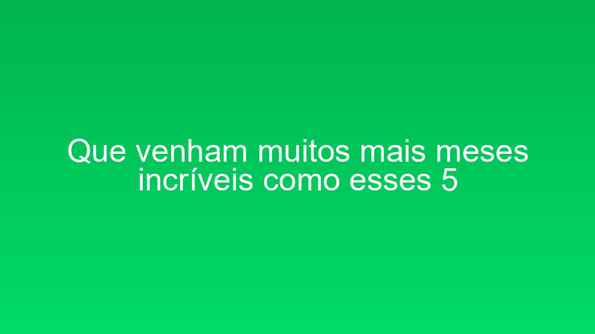 Que venham muitos mais meses incríveis como esses 5 que venham muitos mais meses incriveis como esses 5