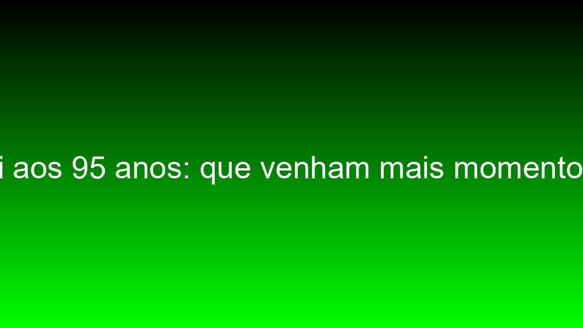 Cheguei aos 95 anos: que venham mais momentos felizes cheguei aos 95 anos que venham mais momentos felizes