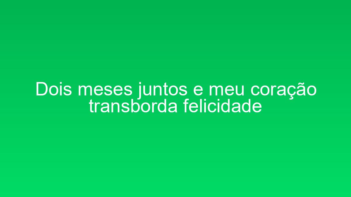 Dois meses juntos e meu coração transborda felicidade dois meses juntos e meu coracao transborda felicidade