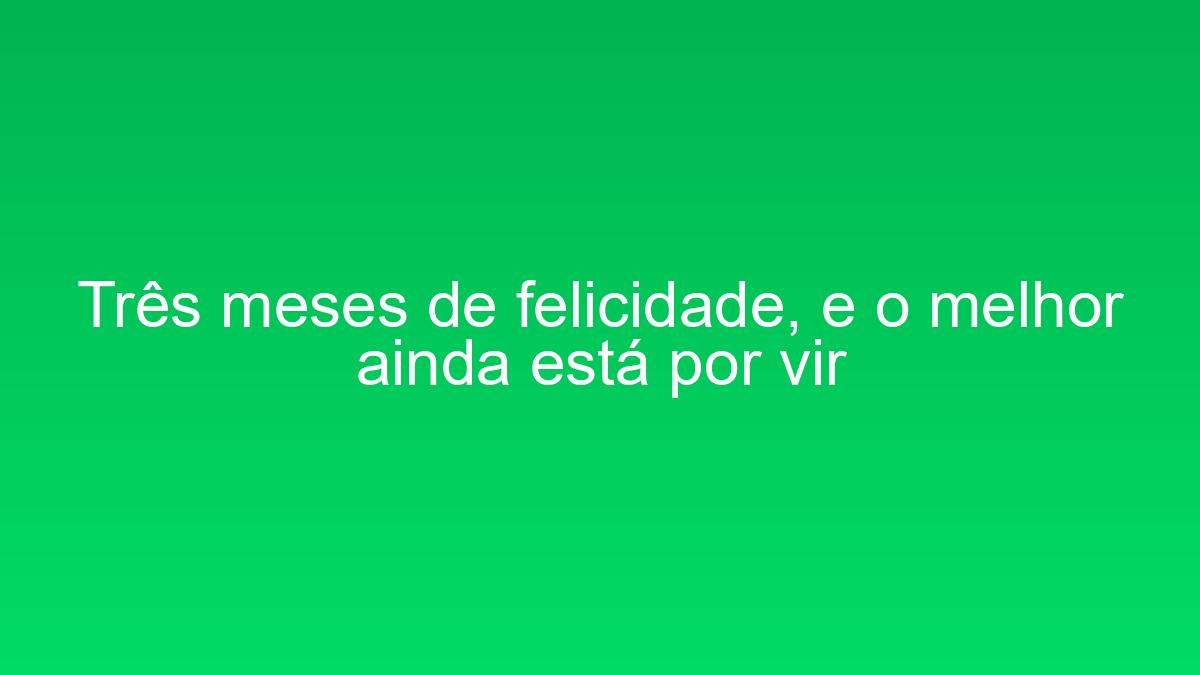 Três meses de felicidade, e o melhor ainda está por vir tres meses de felicidade e o melhor ainda esta por vir