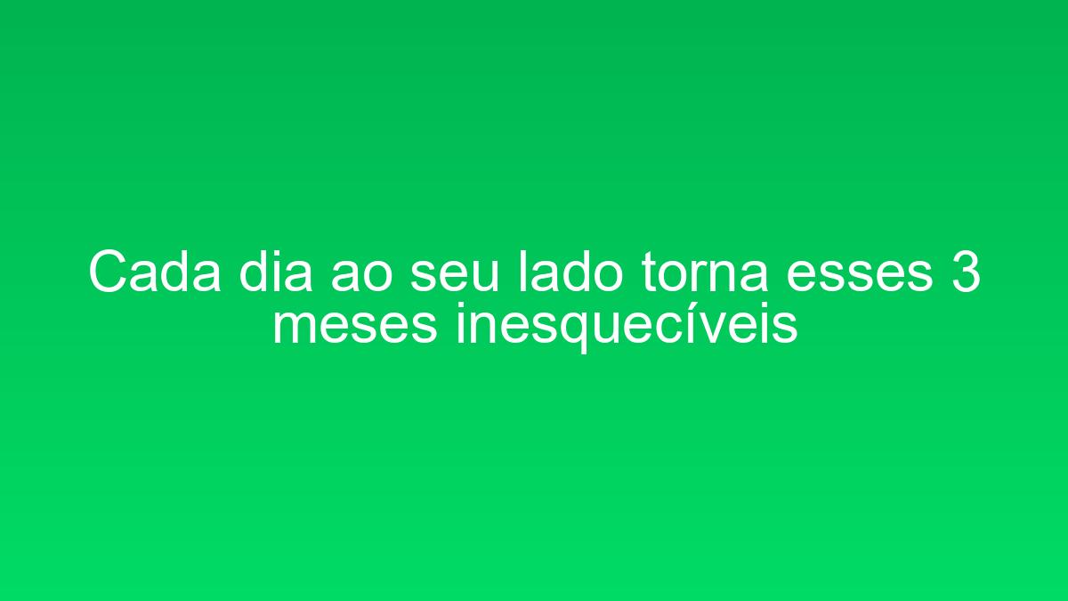 Cada dia ao seu lado torna esses 3 meses inesquecíveis cada dia ao seu lado torna esses 3 meses inesqueciveis