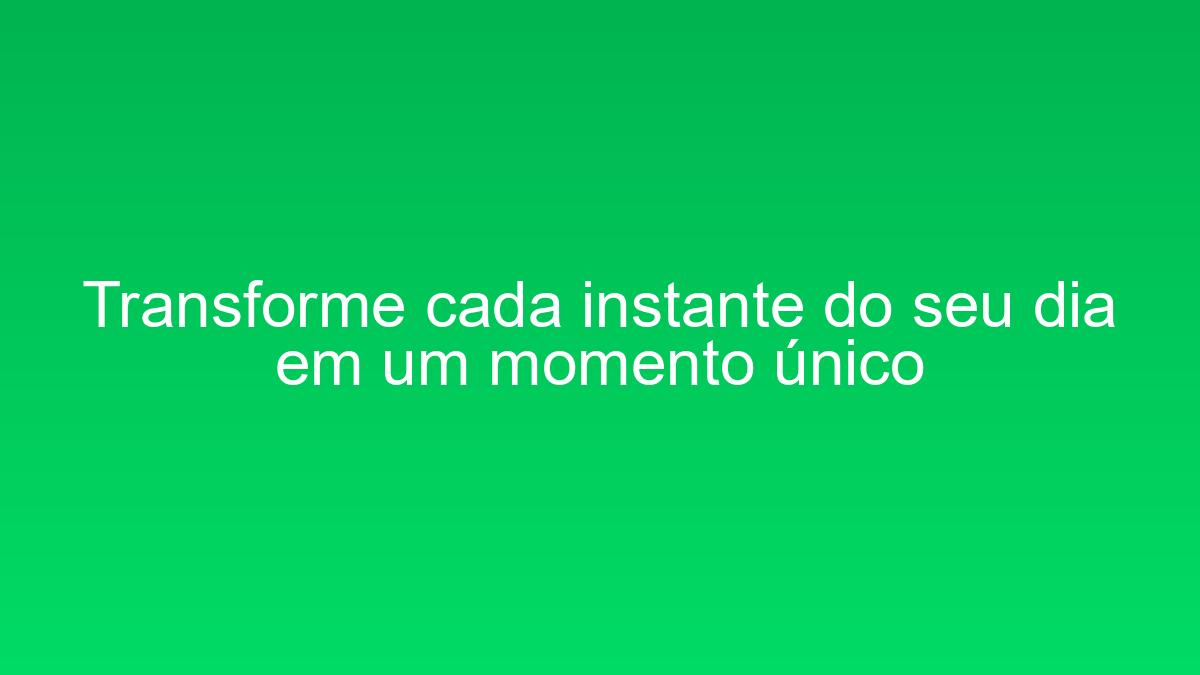 Transforme cada instante do seu dia em um momento único transforme cada instante do seu dia em um momento unico