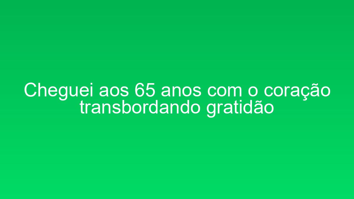 Cheguei aos 65 anos com o coração transbordando gratidão cheguei aos 65 anos com o coracao transbordando gratidao