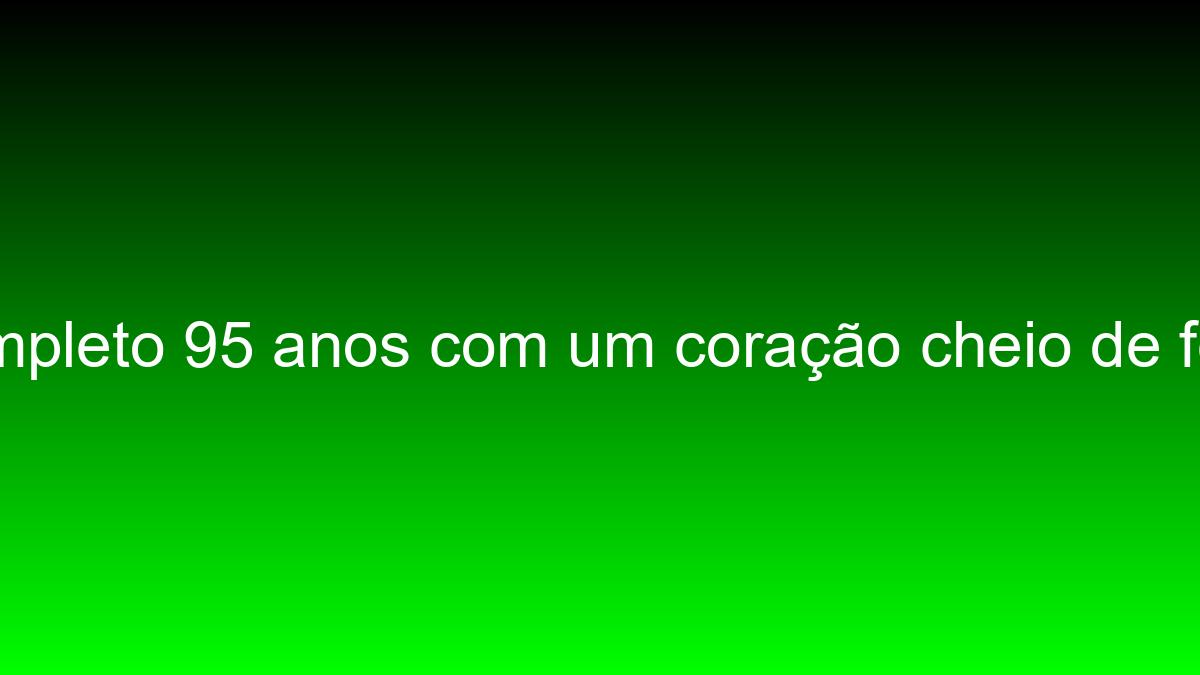 Hoje completo 95 anos com um coração cheio de felicidade hoje completo 95 anos com um coracao cheio de felicidade