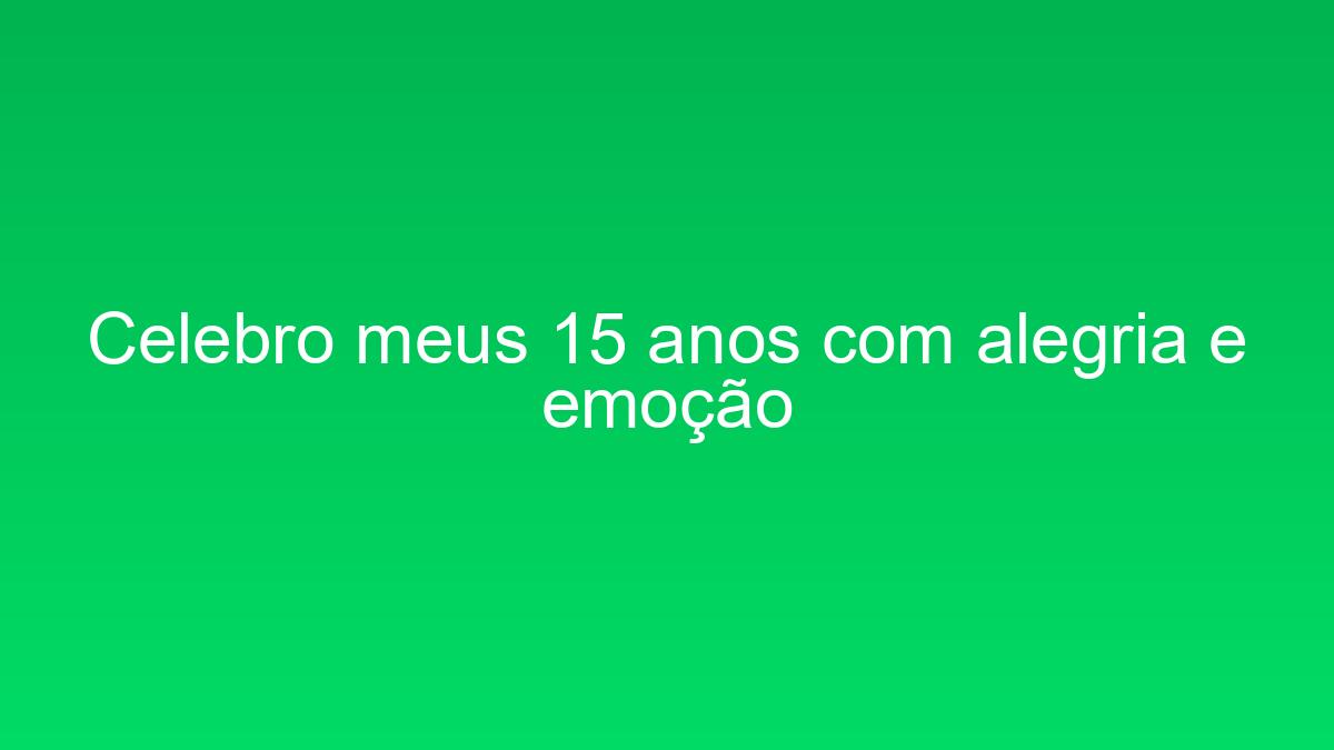 Celebro meus 15 anos com alegria e emoção celebro meus 15 anos com alegria e emocao